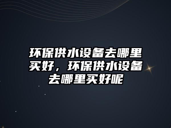 環(huán)保供水設備去哪里買好，環(huán)保供水設備去哪里買好呢