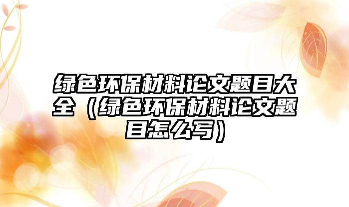 綠色環(huán)保材料論文題目大全（綠色環(huán)保材料論文題目怎么寫）