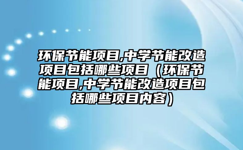 環(huán)保節(jié)能項目,中學節(jié)能改造項目包括哪些項目（環(huán)保節(jié)能項目,中學節(jié)能改造項目包括哪些項目內(nèi)容）