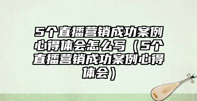 5個直播營銷成功案例心得體會怎么寫（5個直播營銷成功案例心得體會）