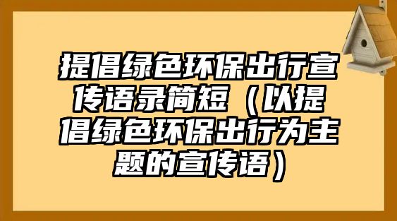 提倡綠色環(huán)保出行宣傳語(yǔ)錄簡(jiǎn)短（以提倡綠色環(huán)保出行為主題的宣傳語(yǔ)）