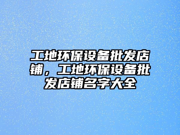 工地環(huán)保設(shè)備批發(fā)店鋪，工地環(huán)保設(shè)備批發(fā)店鋪名字大全