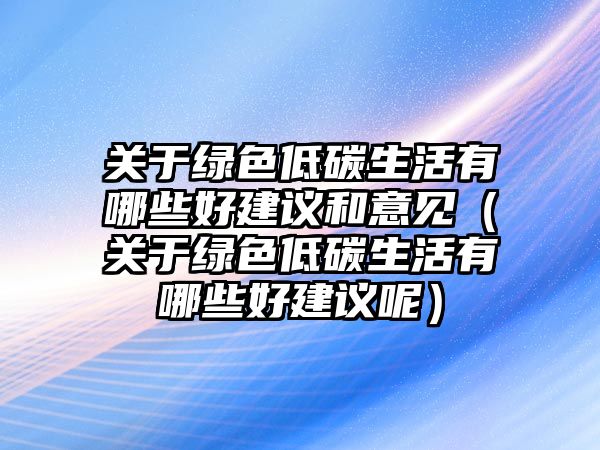 關(guān)于綠色低碳生活有哪些好建議和意見(jiàn)（關(guān)于綠色低碳生活有哪些好建議呢）