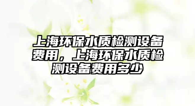 上海環(huán)保水質(zhì)檢測(cè)設(shè)備費(fèi)用，上海環(huán)保水質(zhì)檢測(cè)設(shè)備費(fèi)用多少