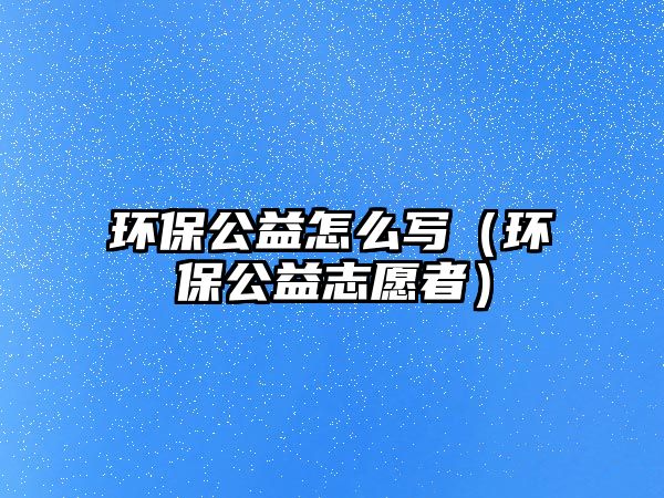 環(huán)保公益怎么寫（環(huán)保公益志愿者）