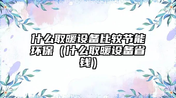 什么取暖設備比較節(jié)能環(huán)保（什么取暖設備省錢）