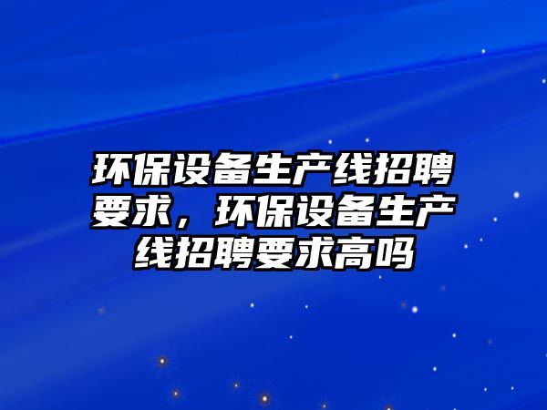 環(huán)保設備生產線招聘要求，環(huán)保設備生產線招聘要求高嗎