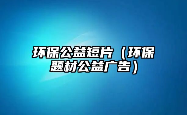 環(huán)保公益短片（環(huán)保題材公益廣告）