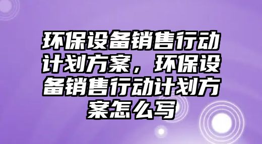 環(huán)保設備銷售行動計劃方案，環(huán)保設備銷售行動計劃方案怎么寫