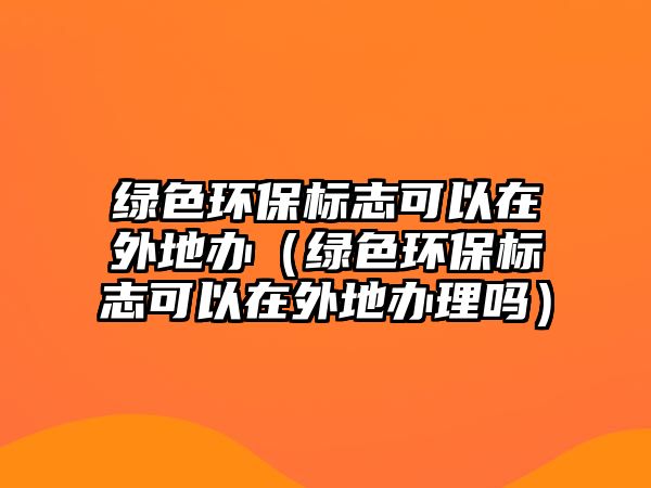 綠色環(huán)保標(biāo)志可以在外地辦（綠色環(huán)保標(biāo)志可以在外地辦理嗎）