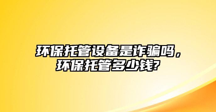 環(huán)保托管設(shè)備是詐騙嗎，環(huán)保托管多少錢?