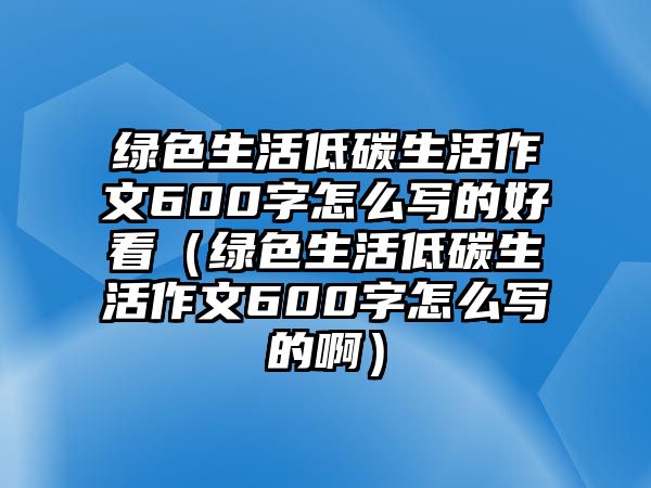 綠色生活低碳生活作文600字怎么寫的好看（綠色生活低碳生活作文600字怎么寫的?。? class=