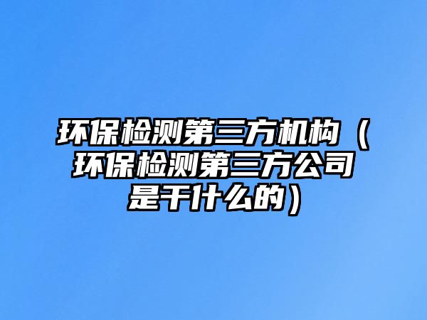 環(huán)保檢測第三方機構(gòu)（環(huán)保檢測第三方公司是干什么的）