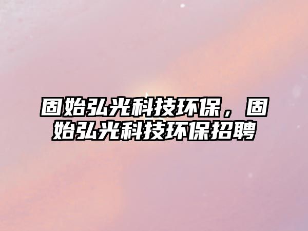 固始弘光科技環(huán)保，固始弘光科技環(huán)保招聘