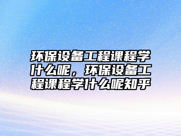 環(huán)保設備工程課程學什么呢，環(huán)保設備工程課程學什么呢知乎