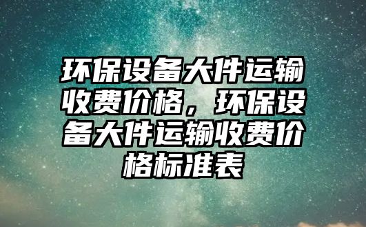 環(huán)保設(shè)備大件運輸收費價格，環(huán)保設(shè)備大件運輸收費價格標準表