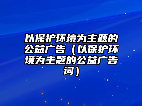 以保護環(huán)境為主題的公益廣告（以保護環(huán)境為主題的公益廣告詞）