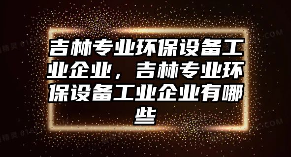 吉林專業(yè)環(huán)保設(shè)備工業(yè)企業(yè)，吉林專業(yè)環(huán)保設(shè)備工業(yè)企業(yè)有哪些