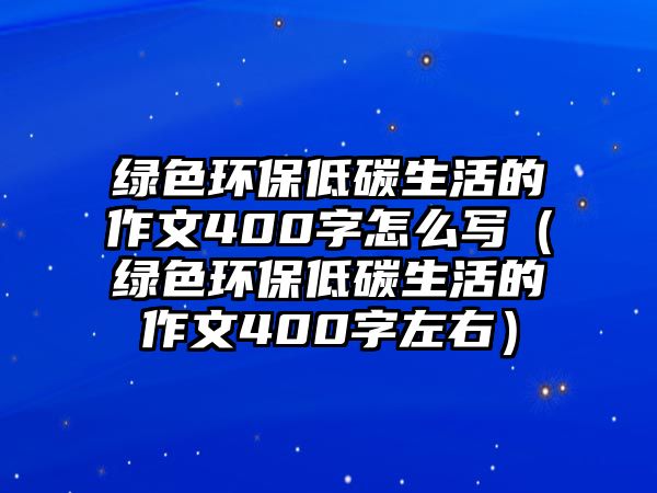 綠色環(huán)保低碳生活的作文400字怎么寫(xiě)（綠色環(huán)保低碳生活的作文400字左右）