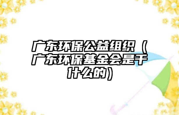 廣東環(huán)保公益組織（廣東環(huán)?；饡?huì)是干什么的）