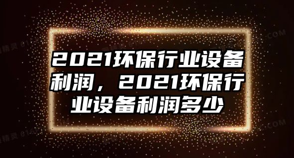 2021環(huán)保行業(yè)設(shè)備利潤，2021環(huán)保行業(yè)設(shè)備利潤多少