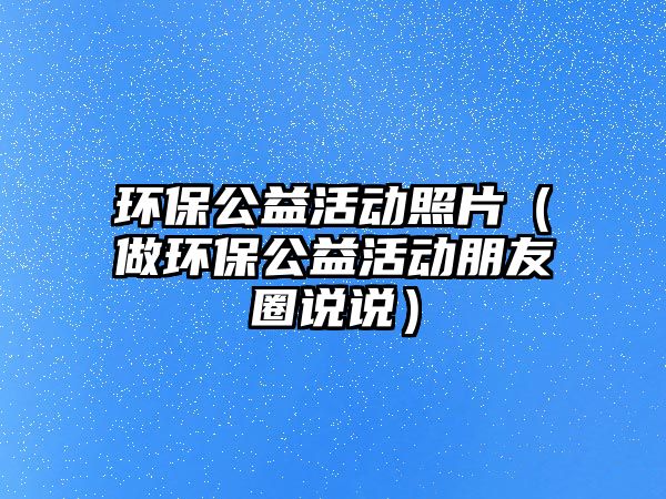 環(huán)保公益活動照片（做環(huán)保公益活動朋友圈說說）