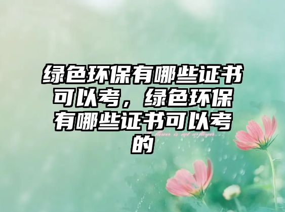 綠色環(huán)保有哪些證書可以考，綠色環(huán)保有哪些證書可以考的