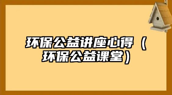 環(huán)保公益講座心得（環(huán)保公益課堂）