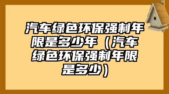 汽車綠色環(huán)保強(qiáng)制年限是多少年（汽車綠色環(huán)保強(qiáng)制年限是多少）