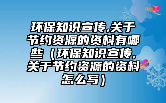 環(huán)保知識宣傳,關(guān)于節(jié)約資源的資料有哪些（環(huán)保知識宣傳,關(guān)于節(jié)約資源的資料怎么寫）