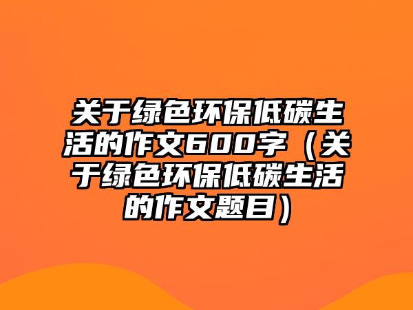 關于綠色環(huán)保低碳生活的作文600字（關于綠色環(huán)保低碳生活的作文題目）