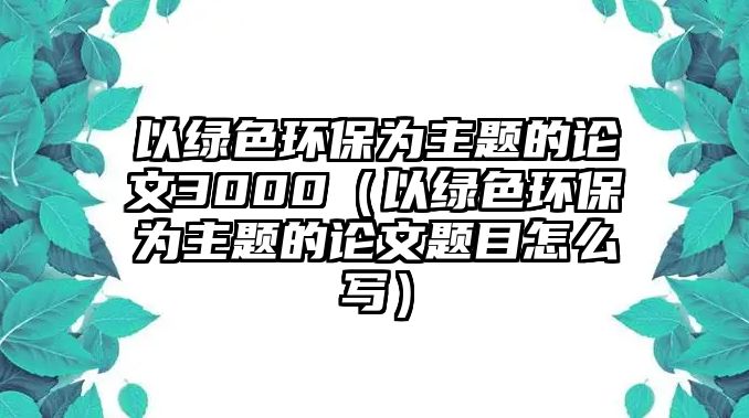 以綠色環(huán)保為主題的論文3000（以綠色環(huán)保為主題的論文題目怎么寫(xiě)）