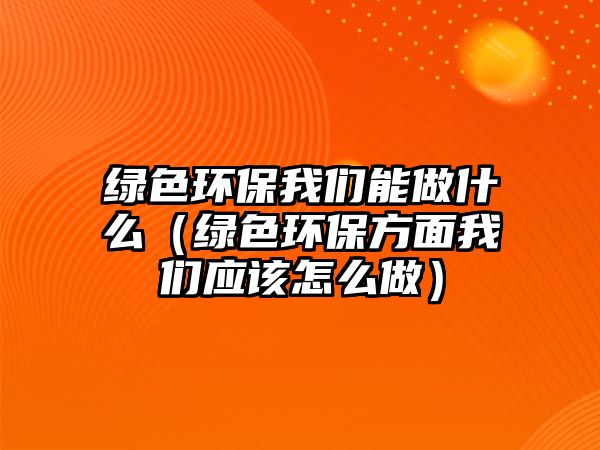 綠色環(huán)保我們能做什么（綠色環(huán)保方面我們應(yīng)該怎么做）