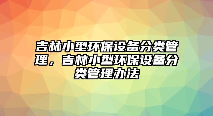 吉林小型環(huán)保設(shè)備分類管理，吉林小型環(huán)保設(shè)備分類管理辦法