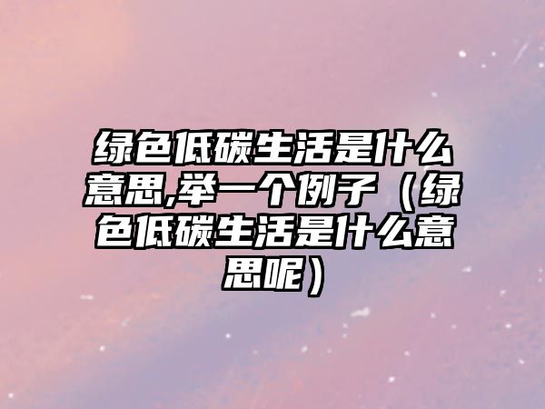 綠色低碳生活是什么意思,舉一個(gè)例子（綠色低碳生活是什么意思呢）