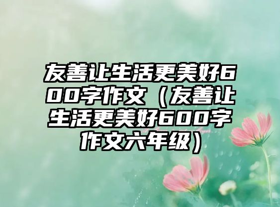 友善讓生活更美好600字作文（友善讓生活更美好600字作文六年級）