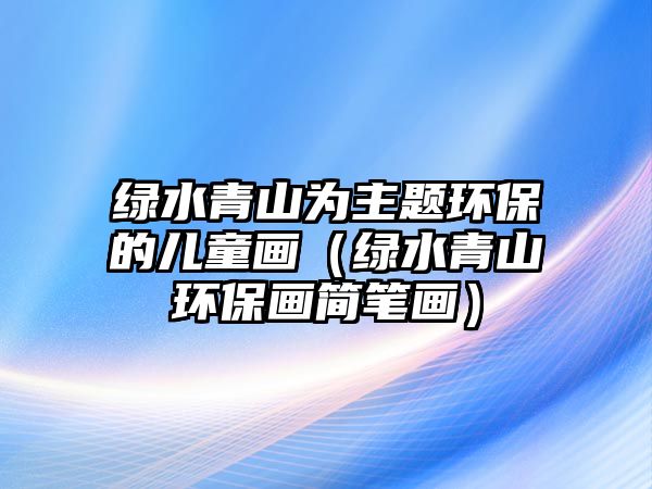 綠水青山為主題環(huán)保的兒童畫（綠水青山環(huán)保畫簡筆畫）