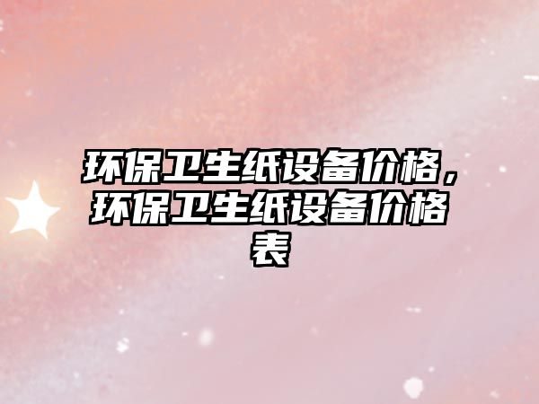 環(huán)保衛(wèi)生紙設(shè)備價格，環(huán)保衛(wèi)生紙設(shè)備價格表