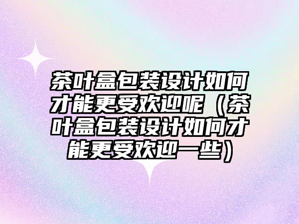 茶葉盒包裝設計如何才能更受歡迎呢（茶葉盒包裝設計如何才能更受歡迎一些）