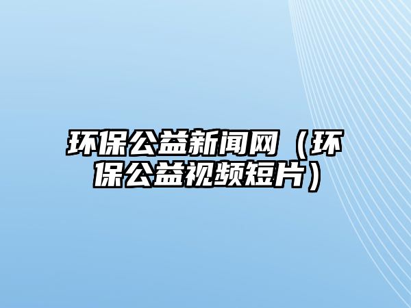 環(huán)保公益新聞網(wǎng)（環(huán)保公益視頻短片）