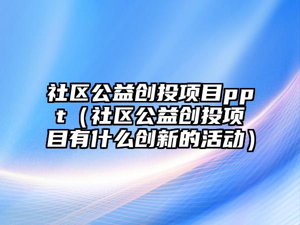 社區(qū)公益創(chuàng)投項(xiàng)目ppt（社區(qū)公益創(chuàng)投項(xiàng)目有什么創(chuàng)新的活動(dòng)）