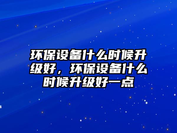 環(huán)保設(shè)備什么時候升級好，環(huán)保設(shè)備什么時候升級好一點