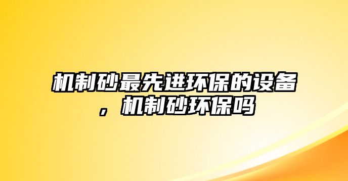 機(jī)制砂最先進(jìn)環(huán)保的設(shè)備，機(jī)制砂環(huán)保嗎