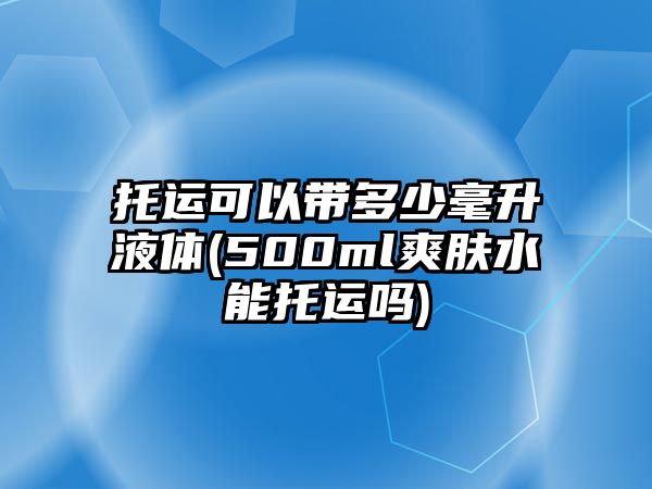 托運(yùn)可以帶多少毫升液體(500ml爽膚水能托運(yùn)嗎)