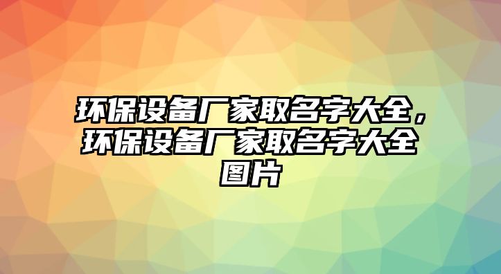 環(huán)保設(shè)備廠家取名字大全，環(huán)保設(shè)備廠家取名字大全圖片