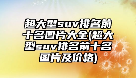 超大型suv排名前十名圖片大全(超大型suv排名前十名圖片及價格)