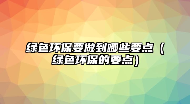 綠色環(huán)保要做到哪些要點（綠色環(huán)保的要點）