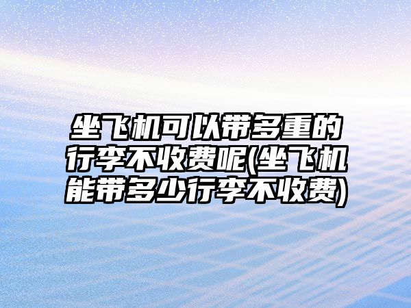 坐飛機可以帶多重的行李不收費呢(坐飛機能帶多少行李不收費)