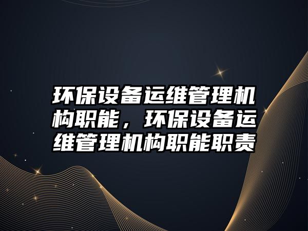 環(huán)保設備運維管理機構職能，環(huán)保設備運維管理機構職能職責