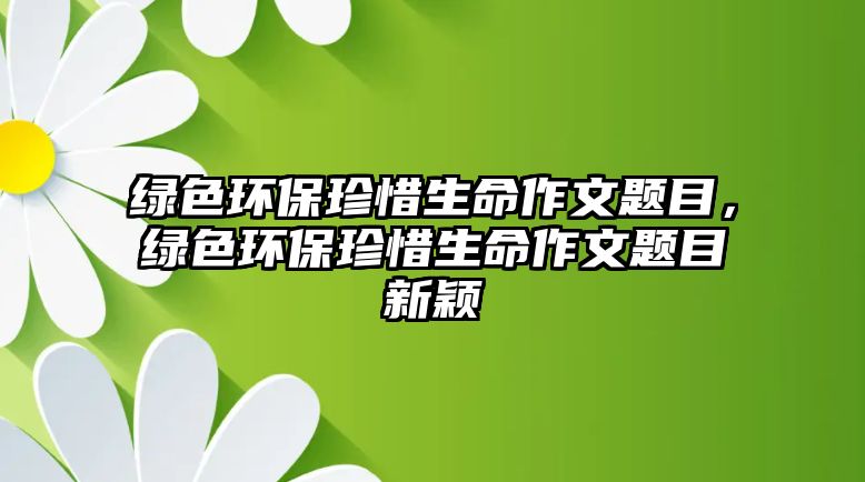 綠色環(huán)保珍惜生命作文題目，綠色環(huán)保珍惜生命作文題目新穎